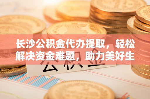 双滦长沙公积金代办提取，轻松解决资金难题，助力美好生活