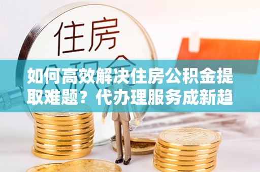 双滦如何高效解决住房公积金提取难题？代办理服务成新趋势