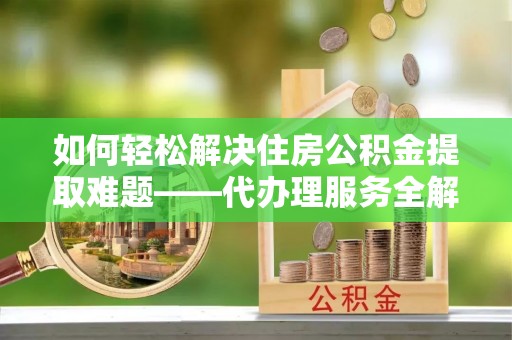 双滦如何轻松解决住房公积金提取难题——代办理服务全解析