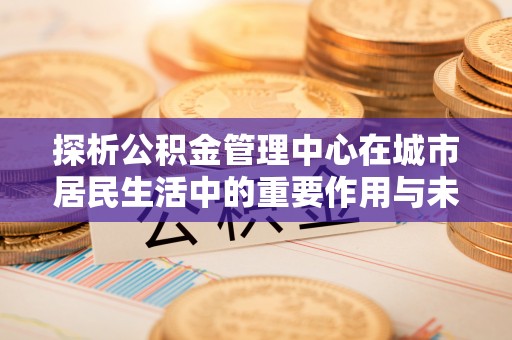 双滦探析公积金管理中心在城市居民生活中的重要作用与未来发展趋势